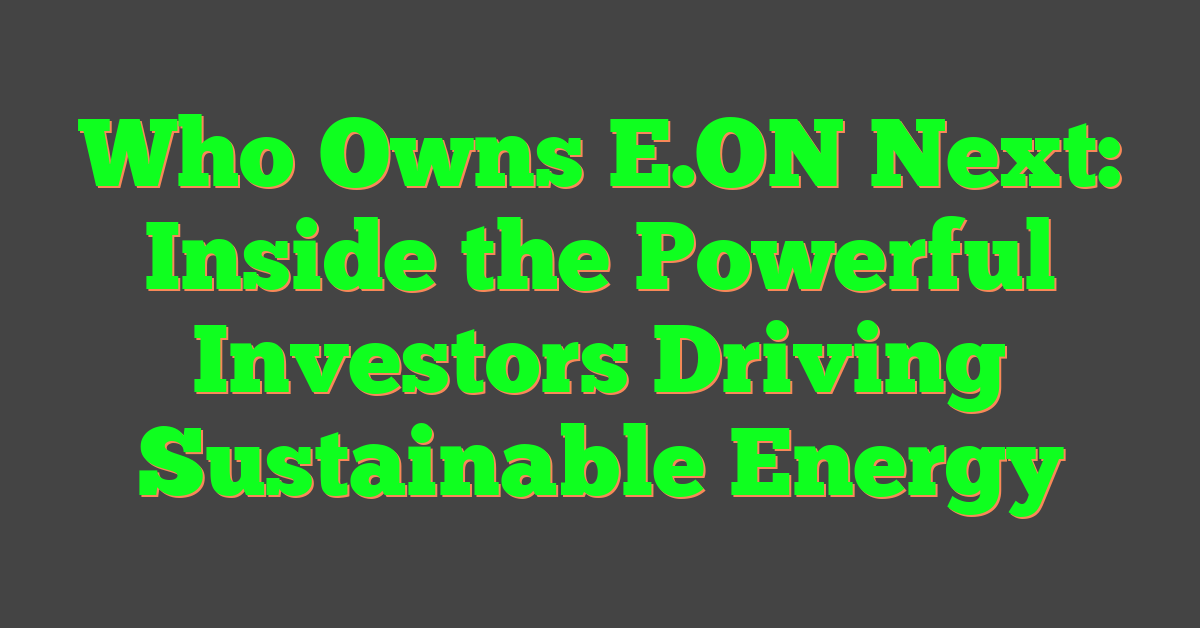 Who Owns E.ON Next: Inside the Powerful Investors Driving Sustainable Energy