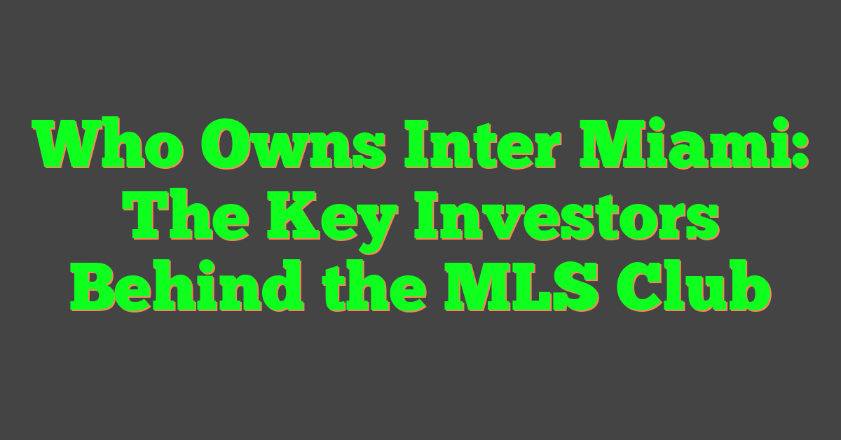 Who Owns Inter Miami: The Key Investors Behind the MLS Club