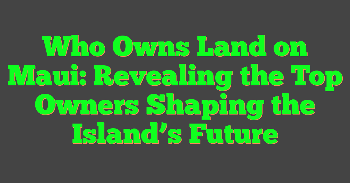 Who Owns Land on Maui: Revealing the Top Owners Shaping the Island’s Future