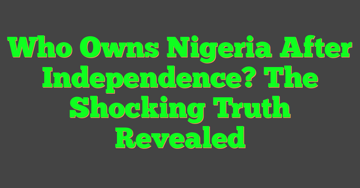 Who Owns Nigeria After Independence? The Shocking Truth Revealed