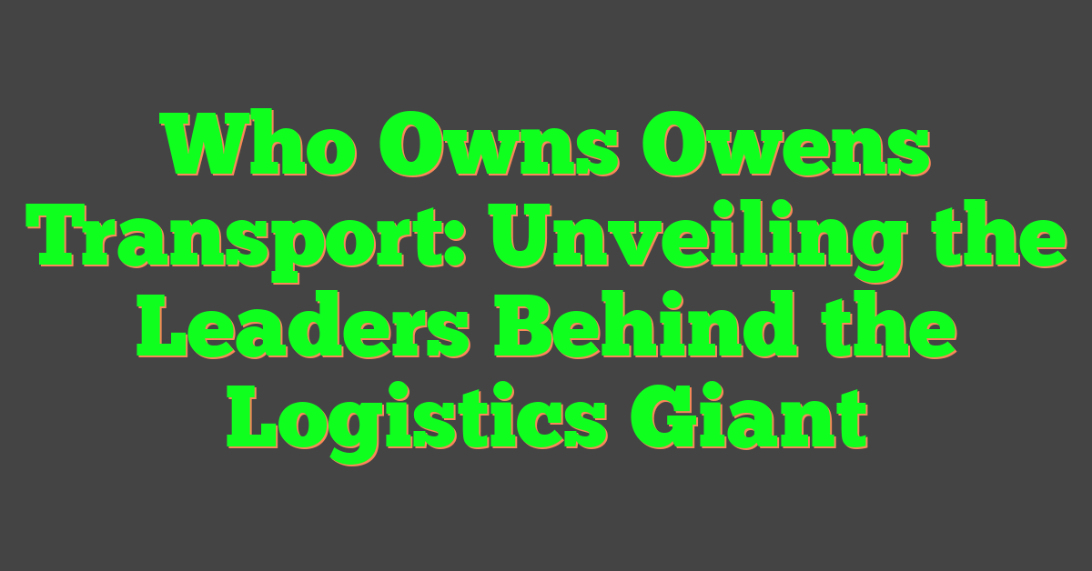 Who Owns Owens Transport: Unveiling the Leaders Behind the Logistics Giant