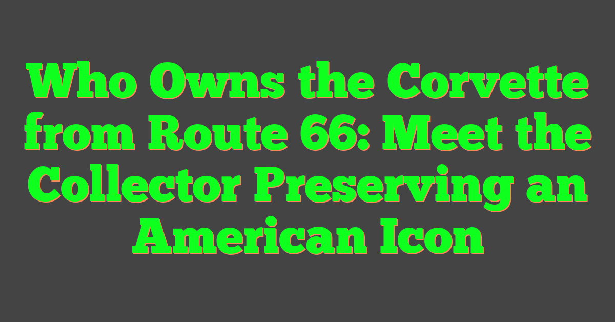 Who Owns the Corvette from Route 66: Meet the Collector Preserving an American Icon