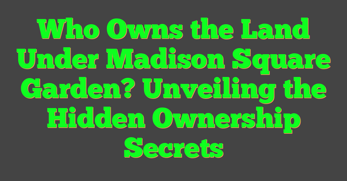 Who Owns the Land Under Madison Square Garden? Unveiling the Hidden Ownership Secrets